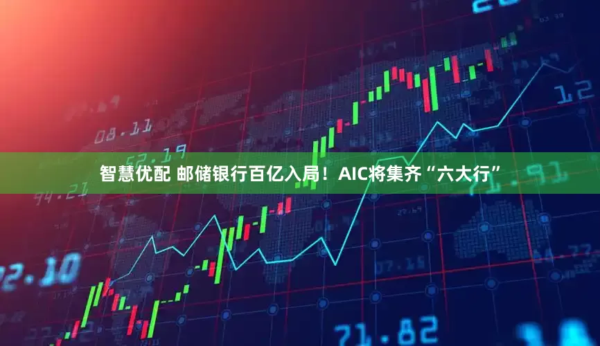 智慧优配 邮储银行百亿入局！AIC将集齐“六大行”