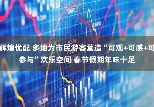 辉煌优配 多地为市民游客营造“可观+可感+可参与”欢乐空间 春节假期年味十足